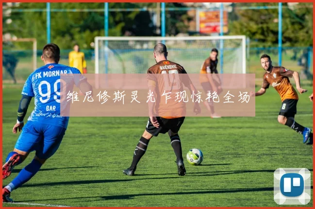 维尼修斯灵光乍现惊艳全场