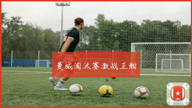 曼城淘汰赛激战正酣