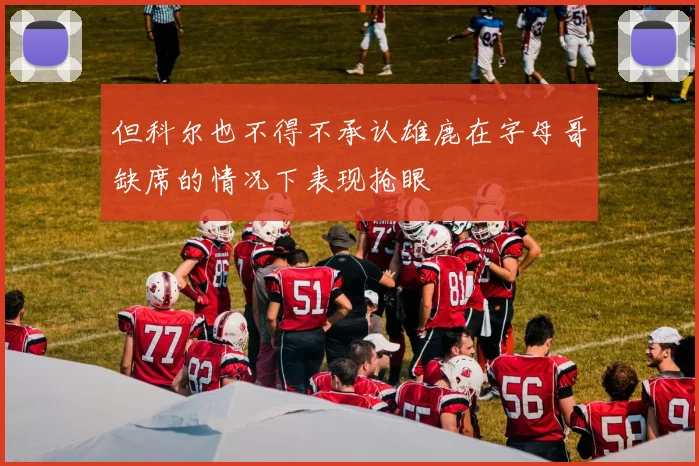 但科尔也不得不承认雄鹿在字母哥缺席的情况下表现抢眼