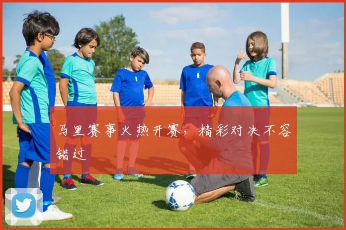 马里赛事火热开赛，精彩对决不容错过