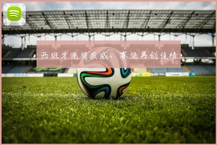 西班牙老将发威，赛场再创佳绩