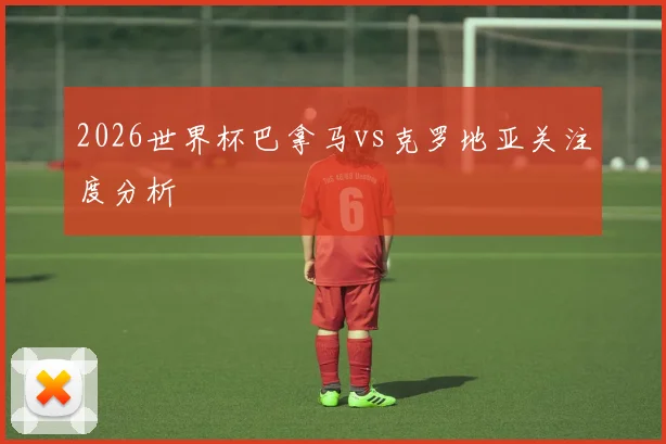2026世界杯巴拿马vs克罗地亚关注度分析