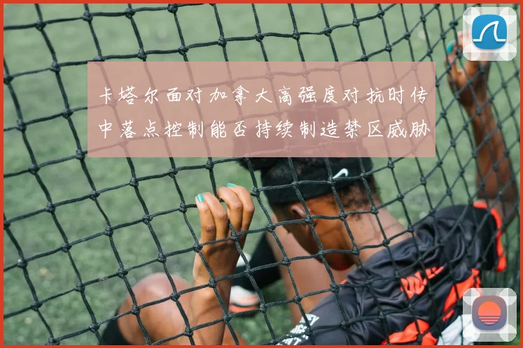 卡塔尔面对加拿大高强度对抗时传中落点控制能否持续制造禁区威胁