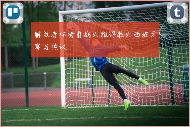解放者杯榜首战利雅得胜利西班牙赛后热议