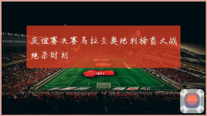 友谊赛决赛乌拉圭奥地利榜首大战绝杀时刻