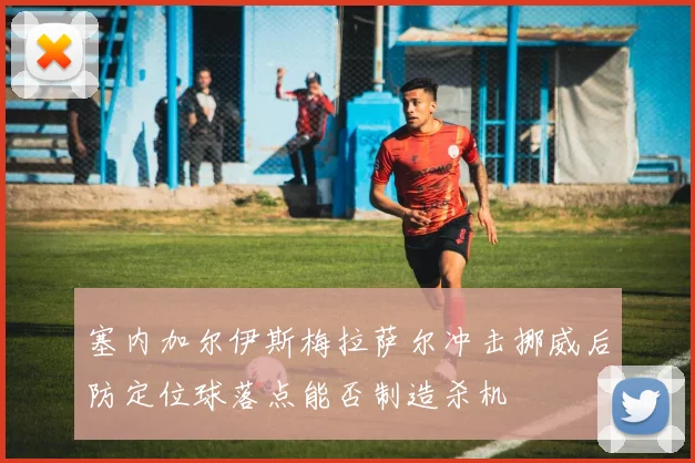塞内加尔伊斯梅拉萨尔冲击挪威后防定位球落点能否制造杀机