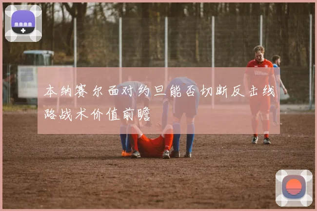 本纳赛尔面对约旦能否切断反击线路战术价值前瞻