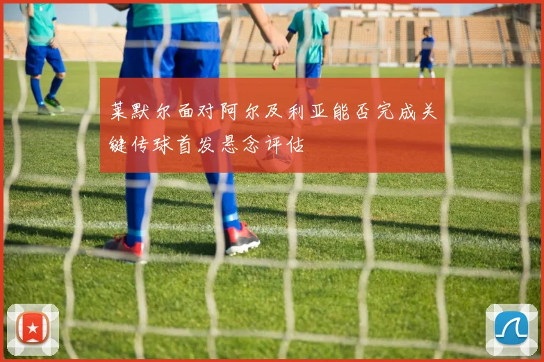 莱默尔面对阿尔及利亚能否完成关键传球首发悬念评估