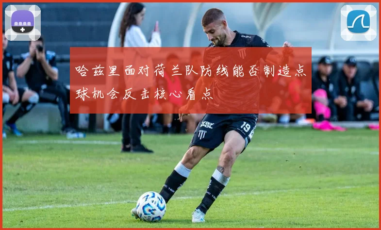 哈兹里面对荷兰队防线能否制造点球机会反击核心看点