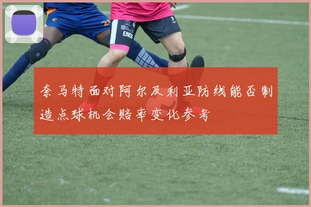 奈马特面对阿尔及利亚防线能否制造点球机会赔率变化参考