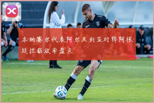 本纳赛尔代表阿尔及利亚对阵阿根廷拦截效率盘点