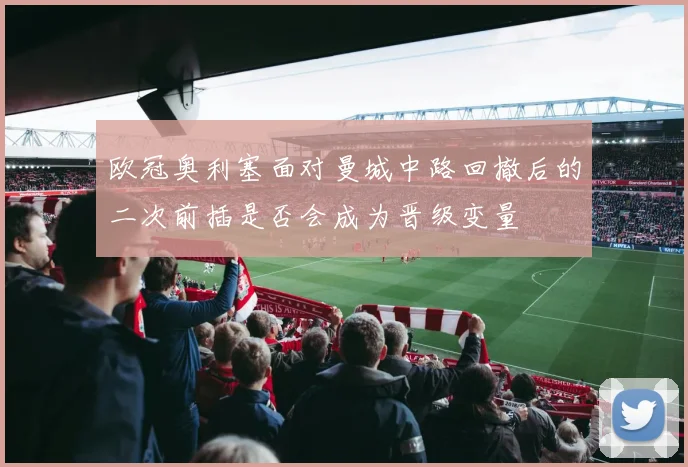 欧冠奥利塞面对曼城中路回撤后的二次前插是否会成为晋级变量