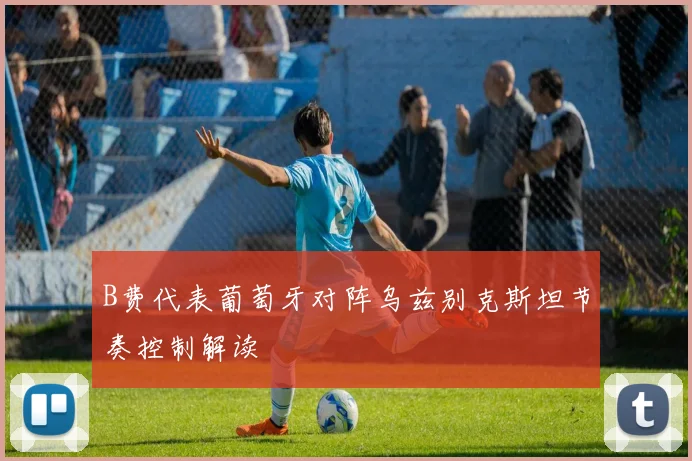 B费代表葡萄牙对阵乌兹别克斯坦节奏控制解读