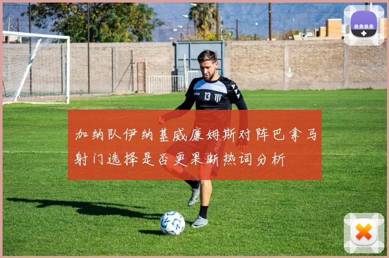 加纳队伊纳基威廉姆斯对阵巴拿马射门选择是否更果断热词分析