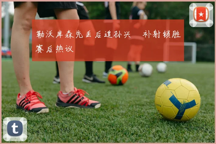 勒沃库森先丢后追孙兴慜补射锁胜赛后热议