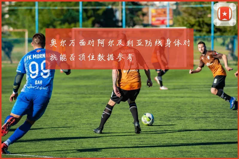 奥尔万面对阿尔及利亚防线身体对抗能否顶住数据参考