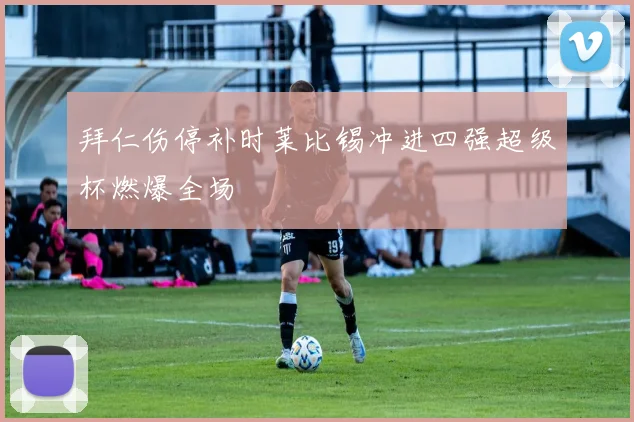 拜仁伤停补时莱比锡冲进四强超级杯燃爆全场