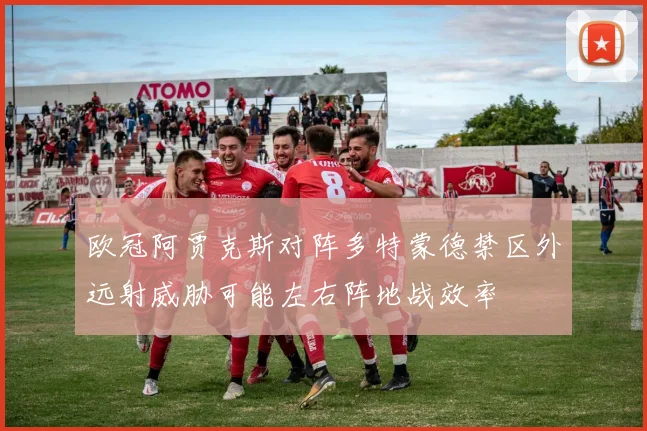 欧冠阿贾克斯对阵多特蒙德禁区外远射威胁可能左右阵地战效率