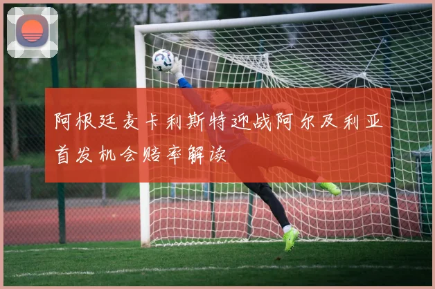阿根廷麦卡利斯特迎战阿尔及利亚首发机会赔率解读