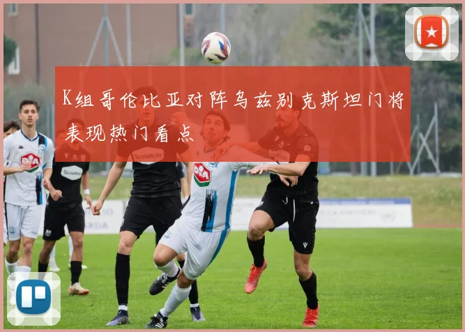 K组哥伦比亚对阵乌兹别克斯坦门将表现热门看点