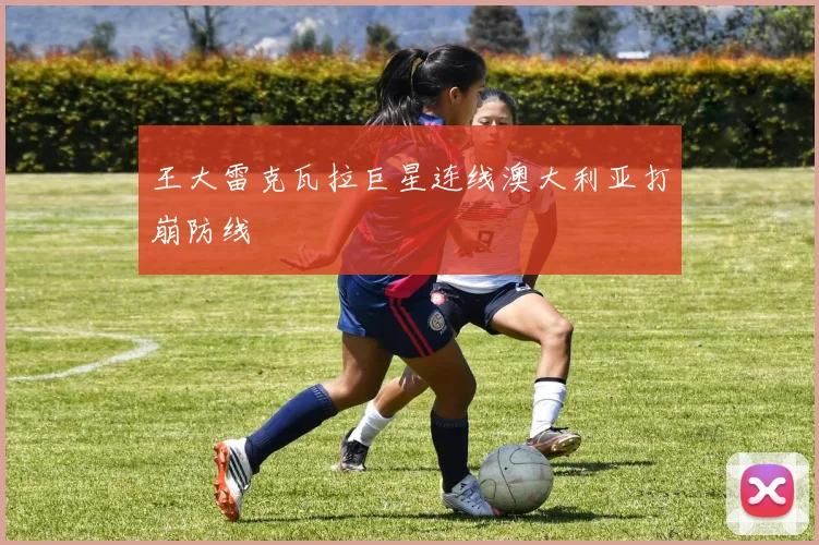 王大雷克瓦拉巨星连线澳大利亚打崩防线