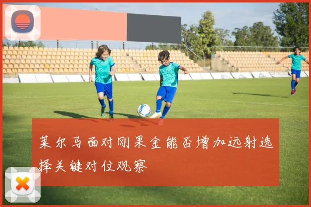莱尔马面对刚果金能否增加远射选择关键对位观察