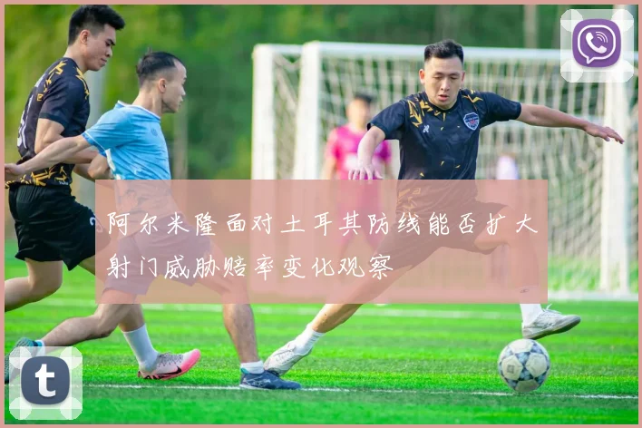 阿尔米隆面对土耳其防线能否扩大射门威胁赔率变化观察