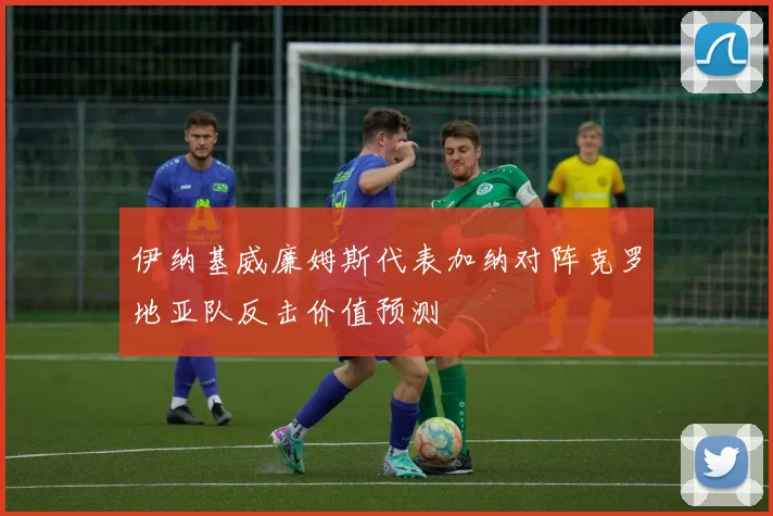 伊纳基威廉姆斯代表加纳对阵克罗地亚队反击价值预测