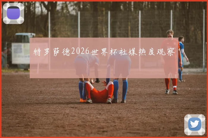 特罗萨德2026世界杯社媒热度观察