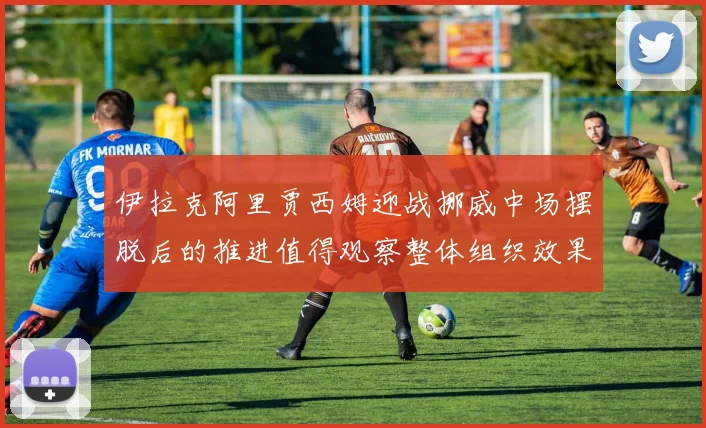 伊拉克阿里贾西姆迎战挪威中场摆脱后的推进值得观察整体组织效果