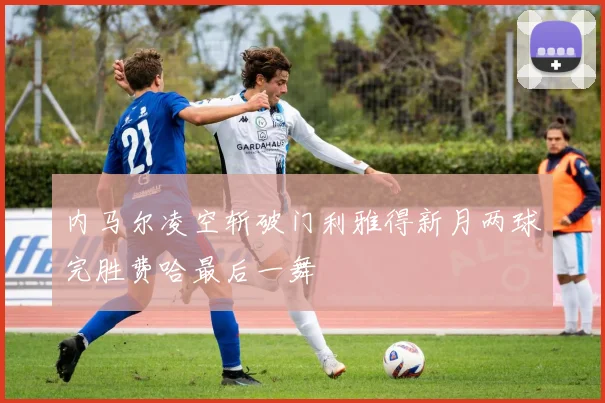内马尔凌空斩破门利雅得新月两球完胜费哈最后一舞