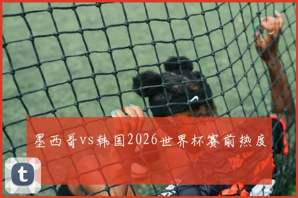 墨西哥vs韩国2026世界杯赛前热度