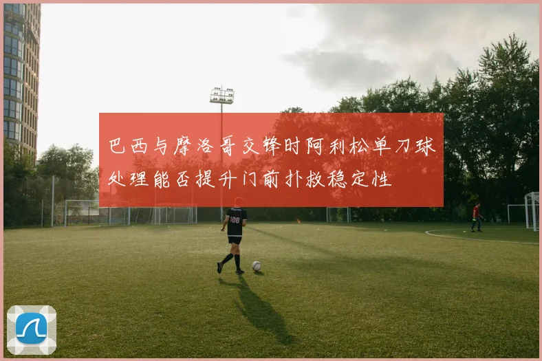 巴西与摩洛哥交锋时阿利松单刀球处理能否提升门前扑救稳定性