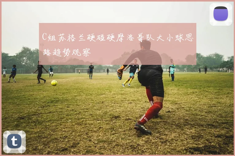 C组苏格兰硬碰硬摩洛哥队大小球思路趋势观察
