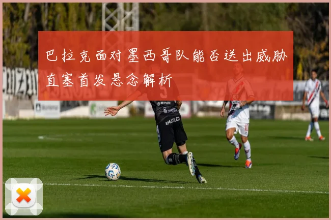 巴拉克面对墨西哥队能否送出威胁直塞首发悬念解析