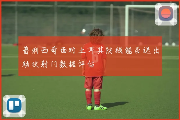 普利西奇面对土耳其防线能否送出助攻射门数据评估
