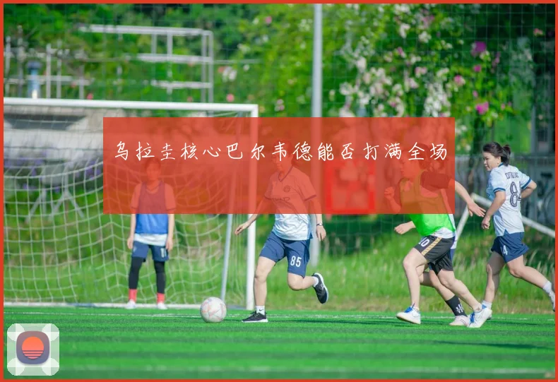 乌拉圭核心巴尔韦德能否打满全场