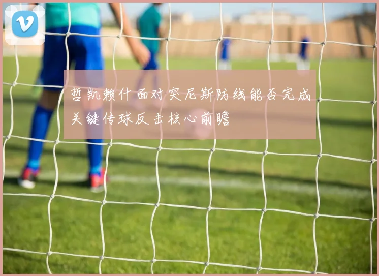 哲凯赖什面对突尼斯防线能否完成关键传球反击核心前瞻
