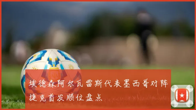 埃德森阿尔瓦雷斯代表墨西哥对阵捷克首发顺位盘点