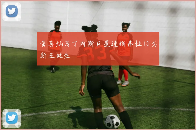 黄喜灿马丁内斯巨星连线弗拉门戈新王诞生