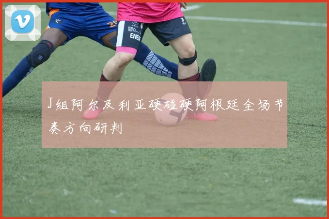 J组阿尔及利亚硬碰硬阿根廷全场节奏方向研判