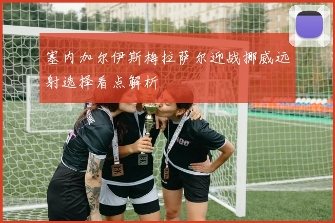 塞内加尔伊斯梅拉萨尔迎战挪威远射选择看点解析