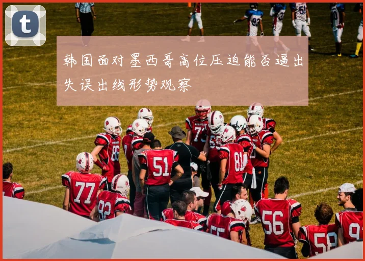 韩国面对墨西哥高位压迫能否逼出失误出线形势观察