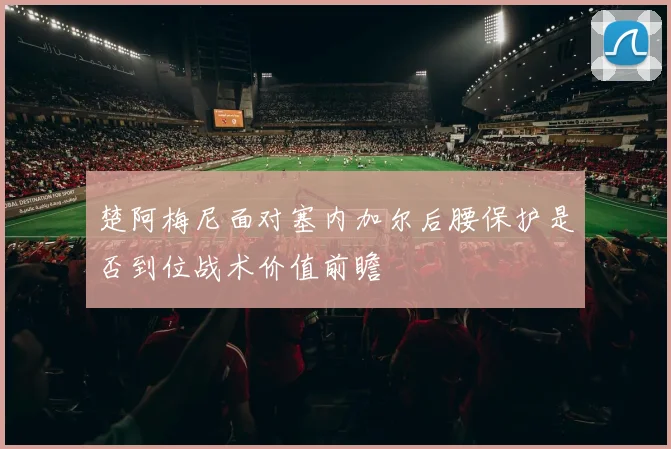 楚阿梅尼面对塞内加尔后腰保护是否到位战术价值前瞻