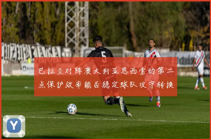 巴拉圭对阵澳大利亚恩西索的第二点保护效率能否稳定球队攻守转换