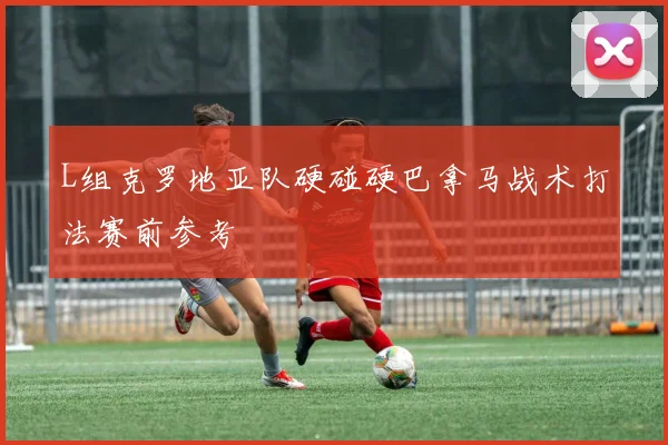 L组克罗地亚队硬碰硬巴拿马战术打法赛前参考