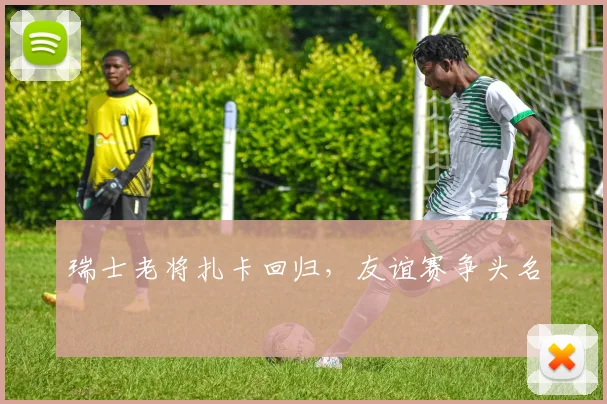 瑞士老将扎卡回归，友谊赛争头名